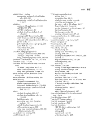 Index      861
validateValue( ) method                              VCS (version control system)
       customizing attribute-level validation              adding files, 59
           rules, 200–202                                  committing files, 58–59
       customizing entity-level validation rules,          displaying state overlay icons, 60
           210–211                                         refreshing working copy, 59
validation                                                 for source code in JDeveloper, 56–57
       adding to JSF application, 359–363                  Team Productivity Center, 60
       ADF BC, 577–578                                     version history and version compare, 60
       ADF BC emphasis on, 30                              Version Navigator, 60
       attribute-level. See attribute-level                Versioning menu for, 53
           validation                                      working with subversion, 57–58
       developing JSP documents for, 320             version control system. See VCS (version
       entity-level. See entity-level validation        control system)
       extended entity object definition, 231–232    version information, Help menu for, 54
       JSF life cycle, 316                           Version Navigator, 60
       polymorphic business logic group, 230         Versioning menu, 53
       rules, ADF BC, 165                            view accessors, 277–279, 281
       view criteria item, 256                       view activity, 378–382
       XML syntax, 86                                      bookmarking, 381
validation, edit page application                          calling code in train flow, 400
       adding to commission field, 688–690                 creating, 378–379
       adding to salary field, 682–685                     creating bounded task flows for trains, 398
       fixing, and changing salary format, 686–688         defined, 377
Validation Execution tab, 193–194, 207–208                 Page Parameters section, 380–381
validation loops, 214–215                                  redirect property, 380
validators. See also attribute-level validation            train stops, 382
   rules                                             view attributes, 238–245
       as atomic components, 437–438                       adding to view object definition, 670–671
       entity object definitions, 192–193                  editing individual settings, 249
       using message bundles to code, 366                  entity-derived, 244
Value Binding column, Edit Form Fields                     key and alternate key attributes, 245
   dialog, 469                                             LOV, 279–281
Value parameter, URL View Activity, 386                    persistent, 238–240, 242–243
Value property                                             specifying control hints for, 165–166, 460
       af:inputText component, 438                         SQL-only, 241–242
       displaying error messages, 360                      SQL-only view object definitions, 244
       Expression Builder dialog for, 356–358              transient, 244
       passing parameters into bounded task                triggering fault-in, 240–241
           flow, 392–393                                   types of, 245
values                                                     view object definitions and, 157
       attribute defaulting, 216–217                 view criteria objects, 254. See also named
       attribute-level validation rules for,            view criteria
           195–200                                   view definition classes, 237
       built-in domain, 185                          View, in MVC design pattern, 111
       preventing users from changing                view link accessors, 266–267
           attribute, 192                            view link consistency, 748
       of task flow Reentry property, 404            view link definitions
       of Transaction property, 403                        ADF BC object relationships, 160
       using page parameters to pass, 380–381              creating, 267
       validation domain, 205                              editing, 268
var attribute, tree binding, 516                           overview of, 160–161
variableIterator type, 541                                 understanding, 263–267
 