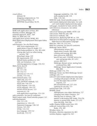 Index     863
visual editors                                        languages needed for, 128, 130
       defined, 94                                    skills needed for JSF, 129
       dropping components on, 735                    XML, 139–140
       Java UI Visual Editor, 39                WEB-INF node, ViewController project, 331
       JSP/HTML Visual Editor, 94–95            web module deployment descriptor. See web
                                                   .xml (web module deployment descriptor)
                                                web pages, standards for look and feel, 598
                      W                         web references (resources). See online
                                                   references
WAR (web application archive), 801
                                                web server listener port (8080), HTTP, 120
Watches window, debugger, 92
                                                web servers, Web Tier and, 108
waterfall approach, SDLC, 569
                                                web service methods, 286
Web 2.0, AJAX and, 126
                                                web services, deploying ADF BC as, 150
web application archive (WAR), 801
                                                Web Services Description Language. See WSDL
Web Application Deployment Descriptor Editor,
                                                   (Web Services Description Language)
  333–334
                                                Web Tier, 108–110, 313–314
web browsers. See also Back button
                                                Web Tier container. See Java EE containers
      ADF Faces requirements, 417
                                                WebLogic Server (WLS)
      applications in Java EE model, 111
                                                      administration servers, 803
      Back button problem in, 356, 403–404
                                                      Application Console, 806–808
      closing after each run when testing
                                                      creating and running, 803–806
          security, 780
                                                      data sources for, 808–810
      JDeveloper setup, 329
                                                      Java EE tiers and, 110LDAP service for
      JSF requirements, 329
                                                          user and group roles, 811–812
      Refresh button problem in, 356
                                                      servers, 800, 813
      URL size limitations, 122
                                                      WebLogic domain server, starting from
      viewing appearance of page, 350–352
                                                          command line, 808
Web clients, Java EE
                                                      WebLogic Server Application Console,
      defined, 111
                                                          806–808
      JSF, 117–118
                                                WebLogic LDAP, 774, 779
      JSP, 116–117
                                                WebLogic Server. See WLS (WebLogic Server)
      overview of, 114–115
                                                weblogic.xml, 777
      servlets, 115–116
                                                web.xml (web module deployment descriptor)
web communication, 122
                                                      creating web project with JSF, 332–334
      AJAX and, 125–127
                                                      Java EE descriptor files in HTTP
      GET and POST methods, 122
                                                          requests, 125
      HTTP and, 118–119
                                                      JSF-oriented files and, 317–318
      HTTP requests, 119–120
                                                      updating for security, 777
      HTTP response, 120–122
                                                well-formed code, 319–320
      HTTPS (HTTP Secure), 123
                                                WHERE clause
      overview of, 118
                                                      AllEmployees view object definition, 727
      web-application round trips, 123–124
                                                      changing view object instance, 261
web containers. See Java EE containers
                                                      filtering rows in memory, 298
Web Content node, ViewController project, 331
                                                      queries in declarative SQL mode, 254–256
web development
                                                      queries in normal SQL mode, 251–252
      CSS, 137–139
                                                      view link SQL, 264–266
      experience in, 128–129
                                                width, Display Width control hint, 459
      Expression language, 140–141
                                                wildcard, control-flow, 670, 766
      Groovy, 141–143
                                                      Rules, 378, 389
      HTML, 133–135
                                                Window menu, 54
      Java language, 129–132
                                                Windows, directory separators for, 803
      JavaScript, 135–137
                                                wireless displays, support for, 365
 