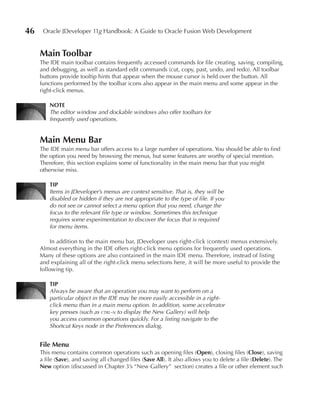 46    Oracle JDeveloper 11g Handbook: A Guide to Oracle Fusion Web Development


     Main Toolbar
     The IDE main toolbar contains frequently accessed commands for file creating, saving, compiling,
     and debugging, as well as standard edit commands (cut, copy, past, undo, and redo). All toolbar
     buttons provide tooltip hints that appear when the mouse cursor is held over the button. All
     functions performed by the toolbar icons also appear in the main menu and some appear in the
     right-click menus.

         NOTe
         The editor window and dockable windows also offer toolbars for
         frequently used operations.


     Main Menu Bar
     The IDE main menu bar offers access to a large number of operations. You should be able to find
     the option you need by browsing the menus, but some features are worthy of special mention.
     Therefore, this section explains some of functionality in the main menu bar that you might
     otherwise miss.

         TIP
         Items in JDeveloper’s menus are context sensitive. That is, they will be
         disabled or hidden if they are not appropriate to the type of file. If you
         do not see or cannot select a menu option that you need, change the
         focus to the relevant file type or window. Sometimes this technique
         requires some experimentation to discover the focus that is required
         for menu items.

         In addition to the main menu bar, JDeveloper uses right-click (context) menus extensively.
     Almost everything in the IDE offers right-click menu options for frequently used operations.
     Many of these options are also contained in the main IDE menu. Therefore, instead of listing
     and explaining all of the right-click menu selections here, it will be more useful to provide the
     following tip.

         TIP
         Always be aware that an operation you may want to perform on a
         particular object in the IDE may be more easily accessible in a right-
         click menu than in a main menu option. In addition, some accelerator
         key presses (such as ctrl-n to display the New Gallery) will help
         you access common operations quickly. For a listing navigate to the
         Shortcut Keys node in the Preferences dialog.


     File Menu
     This menu contains common operations such as opening files (Open), closing files (Close), saving
     a file (Save), and saving all changed files (Save All). It also allows you to delete a file (Delete). The
     New option (discussed in Chapter 3’s “New Gallery” section) creates a file or other element such
 