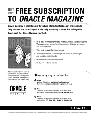 FREE SUBSCRIPTION
GET
YOUR


TO ORACLE MAGAZINE
Oracle Magazine is essential gear for today’s information technology professionals.
Stay informed and increase your productivity with every issue of Oracle Magazine.
Inside each free bimonthly issue you’ll get:




If there are other Oracle users at
your location who would like to
receive their own subscription to                                   Three easy ways to subscribe:
Oracle Magazine, please photo-
copy this form and pass it along.
                                                                     1 Web
                                                                                                             oracle.com/oraclemagazine



                                                                     2 Fax

                                                                                                                                          +1.847.763.9638

                                                                     3 Mail

                                                                                                 P.O. Box 1263, Skokie, IL 60076-8263




Copyright © 2008, Oracle and/or its afﬁliates. All rights reserved. Oracle is a registered trademark of Oracle Corporation and/or its afﬁliates. Other names may be trademarks of their respective owners.
 