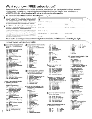 Want your own FREE subscription?
               To receive a free subscription to Oracle Magazine, you must fill out the entire card, sign it, and date
               it (incomplete cards cannot be processed or acknowledged). You can also fax your application to
               +1.847.763.9638. Or subscribe at our Web site at oracle.com/oraclemagazine
               Yes, please send me a FREE subscription Oracle Magazine.                                                           No.
               From time to time, Oracle Publishing allows our partners
               exclusive access to our e-mail addresses for special promo-
               tions and announcements. To be included in this program,
                                                                                                           x
               please check this circle. If you do not wish to be included, you                           signature (required)                                                              date
               will only receive notices about your subscription via e-mail.
                                                                                                          name                                                                 title
               Oracle Publishing allows sharing of our postal mailing list with
               selected third parties. If you prefer your mailing address not to                          company                                                              e-mail address
               be included in this program, please check this circle.
               If at any time you would like to be removed from either mailing list, please contact
               Customer Service at +1.847   .763.9635 or send an e-mail to oracle@halldata.com.
                                                                                                          street/p.o. box
               If you opt in to the sharing of information, Oracle may also provide you with
               e-mail related to Oracle products, services, and events. If you want to completely
               unsubscribe from any e-mail communication from Oracle, please send an e-mail to:           city/state/zip or postal code                                        telephone
               unsubscribe@oracle-mail.com with the following in the subject line: REMOVE [your
               e-mail address]. For complete information on Oracle Publishing’s privacy practices,
               please visit oracle.com/html/privacy/html                                                  country                                                              fax

               Would you like to receive your free subscription in digital format instead of print if it becomes available?                                                                           Yes         No

               YOU MUST ANSWER ALL 10 QUESTIONS BELOW.

           1   WHAT IS THE PRIMARY BUSINESS ACTIVITY                   3   WHAT IS YOUR CURRENT PRIMARY OPERATING                 o   18   Minicomputer                                     o   05 Hibernate     o 17 SQL
               OF YOUR FIRM AT THIS LOCATION? (check                       PLATFORM (check all that apply)                        o   19   Intel x86(32)                                    o   06 J++/J#        o 18 Visual Basic
               one only)                                                                                                          o   20   Intel x86(64)                                    o   07 Java          o 98 Other
                                                                           o    01   Digital Equipment Corp UNIX/VAX/VMS
                                                                                                                                  o   21   Network Computer                                 o   08 JSP
               o   01   Aerospace and Defense Manufacturing                o    02   HP UNIX
                                                                                                                                  o   22   Symmetric Multiprocessing                        o   09 .NET
               o   02   Application Service Provider                       o    03   IBM AIX
                                                                                                                                  o   23   Workstation Services                             o   10 Perl
               o   03   Automotive Manufacturing                           o    04   IBM UNIX
               o   04   Chemicals                                          o    05   Linux (Red Hat)                              SERVICES                                                  o   11 PHP
               o   05   Media and Entertainment                            o    06   Linux (SUSE)                                 o 24 Consulting                                           o   12 PL/SQL
               o   06   Construction/Engineering                           o    07   Linux (Oracle Enterprise)                    o 25 Education/Training
               o   07   Consumer Sector/Consumer Packaged                  o    08   Linux (other)                                o 26 Maintenance                                     10   WHAT ORACLE PRODUCTS ARE IN USE AT YOUR
                        Goods                                              o    09   Macintosh                                    o 27 Online Database                                      SITE? (check all that apply)
               o   08   Education                                          o    10   MVS                                          o 28 Support
               o   09   Financial Services/Insurance                       o    11   Netware                                      o 29 Technology-Based Training                            ORACLE DATABASE
               o   10   Health Care                                        o    12   Network Computing                            o 30 Other                                                o 01 Oracle Database 11g
               o   11   High Technology Manufacturing, OEM                 o    13   SCO UNIX                                     99 o None of the Above                                    o 02 Oracle Database 10 g
               o   12   Industrial Manufacturing                           o    14   Sun Solaris/SunOS                                                                                      o 03 Oracle9 i Database
               o   13   Independent Software Vendor                        o    15   Windows                                                                                                o 04 Oracle Embedded Database
               o   14   Life Sciences (biotech, pharmaceuticals)           o    16   Other UNIX                               6   WHAT IS YOUR COMPANY’S SIZE?                                    (Oracle Lite, Times Ten, Berkeley DB)
               o   15   Natural Resources                                  o    98   Other                                        (check one only)                                          o 05 Other Oracle Database Release
               o   16   Oil and Gas                                        99   o    None of the Above                                01   More than 25,000 Employees
                                                                                                                                  o                                                         ORACLE FUSION MIDDLEWARE
               o   17   Professional Services                                                                                     o   02   10,001 to 25,000 Employees                       o 06 Oracle Application Server
               o   18   Public Sector (government)                                                                                o   03   5,001 to 10,000 Employees                        o 07 Oracle Portal
               o   19   Research                                       4   DO YOU EVALUATE, SPECIFY, RECOMMEND,
                                                                           OR AUTHORIZE THE PURCHASE OF ANY OF                    o   04   1,001 to 5,000 Employees                         o 08 Oracle Enterprise Manager
               o   20   Retail/Wholesale/Distribution                                                                             o   05   101 to 1,000 Employees                           o 09 Oracle BPEL Process Manager
               o   21   Systems Integrator, VAR/VAD                        THE FOLLOWING? (check all that apply)
                                                                                                                                  o   06   Fewer than 100 Employees                         o 10 Oracle Identity Management
               o   22   Telecommunications                                 o    01   Hardware                                                                                               o 11 Oracle SOA Suite
               o   23   Travel and Transportation                          o    02   Business Applications (ERP, CRM, etc.)                                                                 o 12 Oracle Data Hubs
               o   24   Utilities (electric, gas, sanitation, water)       o    03   Application Development Tools            7   DURING THE NEXT 12 MONTHS, HOW MUCH
               o   98   Other Business and Services _________              o    04   Database Products                            DO YOU ANTICIPATE YOUR ORGANIZATION                       ORACLE DEVELOPMENT TOOLS
                                                                           o    05   Internet or Intranet Products                WILL SPEND ON COMPUTER HARDWARE,                          o 13 Oracle JDeveloper
                                                                           o    06   Other Software                               SOFTWARE, PERIPHERALS, AND SERVICES FOR                   o 14 Oracle Forms
           2   WHICH OF THE FOLLOWING BEST DESCRIBES                       o    07   Middleware Products                          YOUR LOCATION? (check one only)                           o 15 Oracle Reports
               YOUR PRIMARY JOB FUNCTION?                                  99   o    None of the Above                                                                                      o 16 Oracle Designer
               (check one only)                                                                                                   o   01   Less than $10,000                                o 17 Oracle Discoverer
                                                                                                                                  o   02   $10,000 to $49,999                               o 18 Oracle BI Beans
               CORPORATE MANAGEMENT/STAFF                                                                                             03   $50,000 to $99,999
                                                                       5   IN YOUR JOB, DO YOU USE OR PLAN TO PUR-                o                                                         o 19 Oracle Warehouse Builder
               o 01 Executive Management (President, Chair,                                                                           04   $100,000 to $499,999
                                                                           CHASE ANY OF THE FOLLOWING PRODUCTS?                   o                                                         o 20 Oracle WebCenter
                       CEO, CFO, Owner, Partner, Principal)                                                                           05   $500,000 to $999,999
                                                                           (check all that apply)                                 o                                                         o 21 Oracle Application Express
               o 02 Finance/Administrative Management                                                                             o   06   $1,000,000 and Over
                       (VP/Director/ Manager/Controller,                   SOFTWARE                                                                                                         ORACLE APPLICATIONS
                       Purchasing, Administration)                         o 01 CAD/CAE/CAM                                                                                                 o 22 Oracle E-Business Suite
               o 03 Sales/Marketing Management                             o 02 Collaboration Software                        8   WHAT IS YOUR COMPANY’S YEARLY SALES                       o 23 PeopleSoft Enterprise
                       (VP/Director/Manager)                               o 03 Communications                                    REVENUE? (check one only)                                 o 24 JD Edwards EnterpriseOne
               o 04 Computer Systems/Operations                            o 04 Database Management                                                                                         o 25 JD Edwards World
                       Management                                          o 05 File Management                                   o   01   $500, 000, 000 and above                         o 26 Oracle Fusion
                       (CIO/VP/Director/Manager MIS/IS/IT, Ops)            o 06 Finance                                           o   02   $100, 000, 000 to $500, 000, 000                 o 27 Hyperion
               IS/IT STAFF                                                 o 07 Java                                              o   03   $50, 000, 000 to $100, 000, 000                  o 28 Siebel CRM
               o 05 Application Development/Programming                    o 08 Multimedia Authoring                              o   04   $5, 000, 000 to $50, 000, 000
                       Management                                                                                                                                                           ORACLE SERVICES
                                                                           o 09 Networking                                        o   05   $1, 000, 000 to $5, 000, 000                     o 28 Oracle E-Business Suite On Demand
               o 06 Application Development/Programming                    o 10 Programming
                                                                                                                                                                                            o 29 Oracle Technology On Demand
                       Staff                                               o 11 Project Management
                                                                                                                                                                                            o 30 Siebel CRM On Demand
               o 07 Consulting                                             o 12 Scientific and Engineering                    9   WHAT LANGUAGES AND FRAMEWORKS DO
                                                                                                                                                                                            o 31 Oracle Consulting
               o 08 DBA/Systems Administrator                              o 13 Systems Management                                YOU USE? (check all that apply)
                                                                                                                                                                                            o 32 Oracle Education
               o 09 Education/Training                                     o 14 Workflow
                                                                                                                                                                                            o 33 Oracle Support
               o 10 Technical Support Director/Manager                                                                            o   01   Ajax          o   13   Python
                                                                           HARDWARE                                                                                                         o 98 Other
               o 11 Other Technical Management/Staff                                                                              o   02   C             o   14   Ruby/Rails
               o 98 Other                                                  o 15 Macintosh                                                                                                   99 o None of the Above
                                                                                                                                      03   C++               15   Spring
08014004




                                                                                                                                  o                      o
                                                                           o 16 Mainframe
                                                                                                                                  o   04   C#            o   16   Struts
                                                                           o 17 Massively Parallel Processing
 