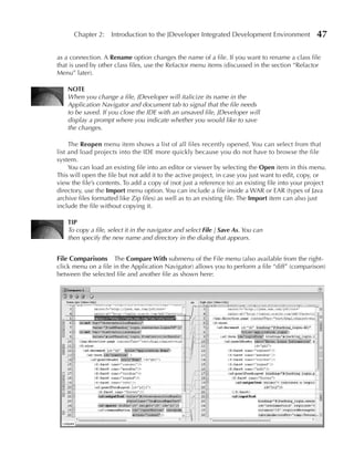 Chapter 2: Introduction to the JDeveloper Integrated Development Environment                 47

as a connection. A Rename option changes the name of a file. If you want to rename a class file
that is used by other class files, use the Refactor menu items (discussed in the section “Refactor
Menu” later).

    NOTe
    When you change a file, JDeveloper will italicize its name in the
    Application Navigator and document tab to signal that the file needs
    to be saved. If you close the IDE with an unsaved file, JDeveloper will
    display a prompt where you indicate whether you would like to save
    the changes.

     The Reopen menu item shows a list of all files recently opened. You can select from that
list and load projects into the IDE more quickly because you do not have to browse the file
system.
     You can load an existing file into an editor or viewer by selecting the Open item in this menu.
This will open the file but not add it to the active project, in case you just want to edit, copy, or
view the file’s contents. To add a copy of (not just a reference to) an existing file into your project
directory, use the Import menu option. You can include a file inside a WAR or EAR (types of Java
archive files formatted like Zip files) as well as to an existing file. The Import item can also just
include the file without copying it.

    TIP
    To copy a file, select it in the navigator and select File | Save As. You can
    then specify the new name and directory in the dialog that appears.


File Comparisons The Compare With submenu of the File menu (also available from the right-
click menu on a file in the Application Navigator) allows you to perform a file “diff” (comparison)
between the selected file and another file as shown here:
 