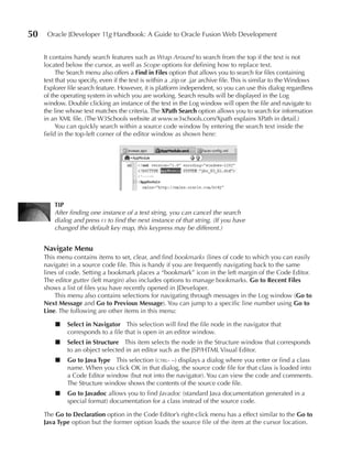 50    Oracle JDeveloper 11g Handbook: A Guide to Oracle Fusion Web Development


     It contains handy search features such as Wrap Around to search from the top if the text is not
     located below the cursor, as well as Scope options for defining how to replace text.
          The Search menu also offers a Find in Files option that allows you to search for files containing
     text that you specify, even if the text is within a .zip or .jar archive file. This is similar to the Windows
     Explorer file search feature. However, it is platform independent, so you can use this dialog regardless
     of the operating system in which you are working. Search results will be displayed in the Log
     window. Double clicking an instance of the text in the Log window will open the file and navigate to
     the line whose text matches the criteria. The XPath Search option allows you to search for information
     in an XML file. (The W3Schools website at www.w3schools.com/Xpath explains XPath in detail.)
          You can quickly search within a source code window by entering the search text inside the
     field in the top-left corner of the editor window as shown here:




         TIP
         After finding one instance of a text string, you can cancel the search
         dialog and press f3 to find the next instance of that string. (If you have
         changed the default key map, this keypress may be different.)


     Navigate Menu
     This menu contains items to set, clear, and find bookmarks (lines of code to which you can easily
     navigate) in a source code file. This is handy if you are frequently navigating back to the same
     lines of code. Setting a bookmark places a “bookmark” icon in the left margin of the Code Editor.
     The editor gutter (left margin) also includes options to manage bookmarks. Go to Recent Files
     shows a list of files you have recently opened in JDeveloper.
         This menu also contains selections for navigating through messages in the Log window (Go to
     Next Message and Go to Previous Message). You can jump to a specific line number using Go to
     Line. The following are other items in this menu:

         ■    Select in Navigator This selection will find the file node in the navigator that
              corresponds to a file that is open in an editor window.
         ■    Select in Structure This item selects the node in the Structure window that corresponds
              to an object selected in an editor such as the JSP/HTML Visual Editor.
         ■    Go to Java Type This selection (ctrl- –) displays a dialog where you enter or find a class
              name. When you click OK in that dialog, the source code file for that class is loaded into
              a Code Editor window (but not into the navigator). You can view the code and comments.
              The Structure window shows the contents of the source code file.
         ■    Go to Javadoc allows you to find Javadoc (standard Java documentation generated in a
              special format) documentation for a class instead of the source code.

     The Go to Declaration option in the Code Editor’s right-click menu has a effect similar to the Go to
     Java Type option but the former option loads the source file of the item at the cursor location.
 
