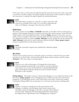 Chapter 2: Introduction to the JDeveloper Integrated Development Environment                   51

If the cursor item is a class name, this option loads the source file for the class; if the cursor item
is a primitive variable or object, this option displays the declaration of that variable or object; if
the cursor item is a method, this option displays the method declaration.

    NOTe
    When JDeveloper navigates to a class file, it creates code stubs if the
    class has no available source code. If it is not able to determine the
    code, it will display a message in the status bar of the IDE.


Build Menu
This menu contains various Make and Rebuild commands. It also offers items for running Ant—a
popular script-language interpreter (ant.apache.org) most often used to process scripts that build
(make) projects and create deployment files. Using the Deploy submenu of this menu, you can
deploy (create a standard archive file containing application files and copy it to the server) based
on a deployment profile you define. Javadoc <filename> creates Javadoc files for the selected file.
Audit <filename> analyzes the code according to defined standards. Clean <project_name>
removes compiled files from the project directory.

    NOTe
    The Make commands compile only modified files. Rebuild compiles
    all files.


Run Menu
The Run menu contains items for running the project or file that is selected. This menu offers
selections to run the Profiler, which provides details about runtime memory and CPU usage.
Terminate in this menu stops a running program.

    NOTe
    When you run a file in JDeveloper, all changed files in the project
    will be recompiled automatically. If you prefer to control compilation
    more closely, you can turn off this behavior in the Run/Debug/Profile
    page of the Property Properties dialog (accessed by double clicking
    the project in the navigator).


Debug Options JDeveloper contains a full-featured debugger. It is accessible from items on the
Run menu. Debug <project> starts a debugging session and executes the code until the first
breakpoint. In the debugging session, many of the items in this menu will become enabled.
Clicking the Debug toolbar icon or pressing shift-f9 will also run the project in debug mode.

    NOTe
    Chapter 3 contains an introduction to the main features of the
    debugger. In addition, the JDeveloper Help Center contains more
    information about the debugger in the topics, starting with the Table of
    Contents node “Designing and Developing ApplicationsDeveloping
    Java ApplicationsProgramming in JavaDebugging Java Programs.”
 