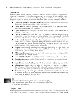 52    Oracle JDeveloper 11g Handbook: A Guide to Oracle Fusion Web Development


     Source Menu
     The Source menu appears when the Source tab is active in the editor window. It contains items
     that access the features of a code editor; as usual, many of these items are also available in the
     right-click menu in the source code editor. Although the contents of this menu vary, depending on
     the type of file you are editing, you will find items such as the following (for a Java class file):

         ■   Completion Insight and Parameter Insight activate code assistance features described in
             the section “Code Insight and Tag Insight” in Chapter 3.
         ■   expand Template automatically inserts a code snippet defined for a code abbreviation.
             (Code templates are described in Chapter 3.)
         ■   Quick Javadoc displays a small box containing Javadoc text for a single method or class
             referenced in the code.
         ■   Override Methods allows you to select from a list of methods available (from the class file
             hierarchy) to the Java class file you are editing. Selecting one or more methods from this list
             will create code stubs in your file as a starting point for overriding the selected methods.
         ■   Implement Interface displays a dialog where you can browse and select an interface
             file that your Java class will implement. After you select one or more interfaces and click
             OK, JDeveloper will add the implements clause to your class definition and will add
             method stubs for which you will need to write code.
         ■   Generate options provide stubs for commonly required code units such as accessors (Java
             methods used to set and retrieve values from variables in a Java class) and constructors
             (code units in a Java file used to create objects).
         ■   Add Javadoc Comments creates a Javadoc block that you can use as a starting point for
             your comments on a method or class.
         ■   Surround With embeds the selected code inside a code structure, such as if..else.
         ■   Toggle Line Comments modifies the source code by commenting or uncommenting a
             number of lines.
         ■   Indent Block and unindent Block move blocks of code to the right or left, respectively.
         ■   Widen Imports changes imports for a specific class so that they reference the package
             that is the parent of the specific class. This option allows you to write code that refers to
             any Java class in that package without separate import statements for each class.
         ■   Reformat rearranges the white space in the file so that it complies with default standards
             or standards you have set in the Preferences dialog (Code EditorCode Style page). This
             utility works on both Java and XML code.


         TIP
         As mentioned, some menu options may be activated using key
         press combinations. For example, you can also access Toggle Line
         Comments by pressing ctrl-/.


     Compare Menu
     The Compare menu appears when a file comparison window is active. The menu options in this
     menu repeat the functions of the buttons in the comparison window toolbar, such as Go to Next
 
