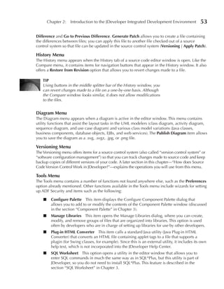 Chapter 2: Introduction to the JDeveloper Integrated Development Environment                 53

Difference and Go to Previous Difference. Generate Patch allows you to create a file containing
the differences between files; you can apply this file to another file checked out of a source
control system so that file can be updated in the source control system (Versioning | Apply Patch).

History Menu
The History menu appears when the History tab of a source code editor window is open. Like the
Compare menu, it contains items for navigation buttons that appear in the History window. It also
offers a Restore from Revision option that allows you to revert changes made to a file.

    TIP
    Using buttons in the middle splitter bar of the History window, you
    can revert changes made to a file on a one-by-one basis. Although
    the Compare window looks similar, it does not allow modifications
    to the files.


Diagram Menu
The Diagram menu appears when a diagram is active in the editor window. This menu contains
utility functions that assist the layout tasks in the UML modelers (class diagram, activity diagram,
sequence diagram, and use case diagram) and various class model variations (Java classes,
business components, database objects, EJBs, and web services). The Publish Diagram item allows
you to save the diagram as a .svg, .svgz, .jpg, or .png file.

Versioning Menu
The Versioning menu offers items for a source control system (also called “version control system” or
“software configuration management”) so that you can track changes made to source code and keep
backup copies of different versions of your code. A later section in this chapter—“How does Source
Code Version Control Work in JDeveloper?”—explains the operations you will use from this menu.

Tools Menu
The Tools menu contains a number of functions not found anywhere else, such as the Preferences
option already mentioned. Other functions available in the Tools menu include wizards for setting
up ADF Security and items such as the following:

    ■     Configure Palette This item displays the Configure Component Palette dialog that
          allows you to add to or modify the contents of the Component Palette window (discussed
          in the section “Component Palette” in Chapter 3).
    ■     Manage Libraries This item opens the Manage Libraries dialog, where you can create,
          modify, and remove groups of files that are organized into libraries. This option is used
          often by developers who are in charge of setting up libraries for use by other developers.
    ■     Plug-in HTML Converter This item calls a standard Java utility (Java Plug-in HTML
          Converter) that converts an HTML file containing applet tags to a file that supports a
          plugin (for Swing classes, for example). Since this is an external utility, it includes its own
          help text, which is not incorporated into the JDeveloper Help Center.
    ■     SQL Worksheet This option opens a utility in the editor window that allows you to
          enter SQL commands in much the same way as in SQL*Plus, but this utility is part of
          JDeveloper, so you do not need to install SQL*Plus. This feature is described in the
          section “SQL Worksheet” in Chapter 3.
 
