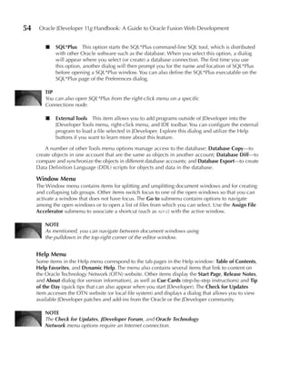 54    Oracle JDeveloper 11g Handbook: A Guide to Oracle Fusion Web Development


         ■   SQL*Plus This option starts the SQL*Plus command-line SQL tool, which is distributed
             with other Oracle software such as the database. When you select this option, a dialog
             will appear where you select (or create) a database connection. The first time you use
             this option, another dialog will then prompt you for the name and location of SQL*Plus
             before opening a SQL*Plus window. You can also define the SQL*Plus executable on the
             SQL*Plus page of the Preferences dialog.

         TIP
         You can also open SQL*Plus from the right-click menu on a specific
         Connections node.

         ■   external Tools This item allows you to add programs outside of JDeveloper into the
             JDeveloper Tools menu, right-click menu, and IDE toolbar. You can configure the external
             program to load a file selected in JDeveloper. Explore this dialog and utilize the Help
             buttons if you want to learn more about this feature.

         A number of other Tools menu options manage access to the database: Database Copy—to
     create objects in one account that are the same as objects in another account; Database Diff—to
     compare and synchronize the objects in different database accounts; and Database export—to create
     Data Definition Language (DDL) scripts for objects and data in the database.

     Window Menu
     The Window menu contains items for splitting and unsplitting document windows and for creating
     and collapsing tab groups. Other items switch focus to one of the open windows so that you can
     activate a window that does not have focus. The Go to submenu contains options to navigate
     among the open windows or to open a list of files from which you can select. Use the Assign File
     Accelerator submenu to associate a shortcut (such as alt-2) with the active window.

         NOTe
         As mentioned, you can navigate between document windows using
         the pulldown in the top-right corner of the editor window.


     Help Menu
     Some items in the Help menu correspond to the tab pages in the Help window: Table of Contents,
     Help Favorites, and Dynamic Help. The menu also contains several items that link to content on
     the Oracle Technology Network (OTN) website. Other items display the Start Page, Release Notes,
     and About dialog (for version information), as well as Cue Cards (step-by-step instructions) and Tip
     of the Day (quick tips that can also appear when you start JDeveloper). The Check for updates
     item accesses the OTN website (or local file system) and displays a dialog that allows you to view
     available JDeveloper patches and add-ins from the Oracle or the JDeveloper community.

         NOTe
         The Check for Updates, JDeveloper Forum, and Oracle Technology
         Network menu options require an Internet connection.
 