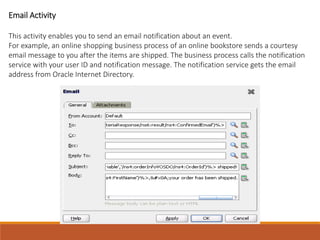 Email Activity
This activity enables you to send an email notification about an event.
For example, an online shopping business process of an online bookstore sends a courtesy
email message to you after the items are shipped. The business process calls the notification
service with your user ID and notification message. The notification service gets the email
address from Oracle Internet Directory.
 