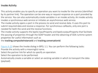Invoke Activity
This activity enables you to specify an operation you want to invoke for the service (identified
by its partner link). The operation can be one-way or request-response on a port provided by
the service. You can also automatically create variables in an invoke activity. An invoke activity
invokes a synchronous web service or initiates an asynchronous web service.
The invoke activity opens a port in the process to send and receive data. It uses this port to
submit required data and receive a response. For synchronous callbacks, only one port is
needed for both the send and the receive functions.
The invoke activity supports the bpelx:inputProperty and bpelx:outputProperty that facilitate
the passing of properties through the SOAP header and the obtaining of SOA runtime system
properties for useful information such as
the tracking.compositeInstanceId and tracking.conversationId.
Figure A-20 shows the Invoke dialog in BPEL 1.1. You can perform the following tasks:
Provide the activity with a meaningful name.
Select the partner link for which to specify an operation.
Select the operation to be performed.
Automatically create a variable or select an existing variable in which to transport the data
(payload).
 