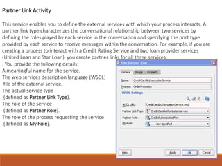 Partner Link Activity
This service enables you to define the external services with which your process interacts. A
partner link type characterizes the conversational relationship between two services by
defining the roles played by each service in the conversation and specifying the port type
provided by each service to receive messages within the conversation. For example, if you are
creating a process to interact with a Credit Rating Service and two loan provider services
(United Loan and Star Loan), you create partner links for all three services.
. You provide the following details:
A meaningful name for the service.
The web services description language (WSDL)
file of the external service.
The actual service type
(defined as Partner Link Type).
The role of the service
(defined as Partner Role).
The role of the process requesting the service
(defined as My Role).
 
