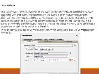 Pick Activity
This activity waits for the occurrence of one event in a set of events and performs the activity
associated with that event. The occurrence of the events is often mutually exclusive (the
process either receives an acceptance or rejection message, but not both). If multiple events
occur, the selection of the activity to perform depends on which event occurred first. If the
events occur nearly simultaneously, there is a race and the choice of activity to be performed is
dependent on both timing and implementation.
The pick activity provides an On Message branch. When you double-click the On Message icon
in BPEL 1.1,
 