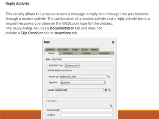 Reply Activity
This activity allows the process to send a message in reply to a message that was received
through a receive activity. The combination of a receive activity and a reply activity forms a
request-response operation on the WSDL port type for the process.
the Reply dialog includes a Documentation tab and does not
include a Skip Condition tab or Assertions tab.
 