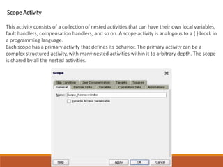 Scope Activity
This activity consists of a collection of nested activities that can have their own local variables,
fault handlers, compensation handlers, and so on. A scope activity is analogous to a { } block in
a programming language.
Each scope has a primary activity that defines its behavior. The primary activity can be a
complex structured activity, with many nested activities within it to arbitrary depth. The scope
is shared by all the nested activities.
 