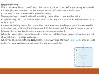Sequence Activity
This activity enables you to define a collection of activities to be performed in sequential order.
For example, you may want the following activities performed in a specific order:
A customer request is received in a receive activity.
The request is processed inside a flow activity that enables concurrent behavior.
A reply message with the final approval status of the request is sent back to the customer in a
reply activity.
A sequence activity makes the assumption that the request can be processed in a reasonable
amount of time, justifying the requirement that the invoker wait for a synchronous response
(because this service is offered as a request-response operation).
When this assumption cannot be made, it is better to define the customer interaction as a pair
of asynchronous message exchanges.
When you double-click the Sequence icon, the activity area shown in Figure A-36 appears. Drag
and define appropriate activities inside the sequence activity.
 
