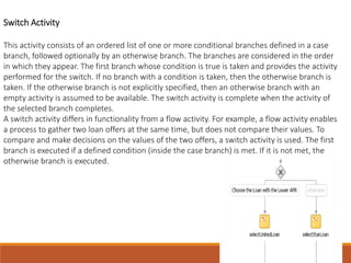 Switch Activity
This activity consists of an ordered list of one or more conditional branches defined in a case
branch, followed optionally by an otherwise branch. The branches are considered in the order
in which they appear. The first branch whose condition is true is taken and provides the activity
performed for the switch. If no branch with a condition is taken, then the otherwise branch is
taken. If the otherwise branch is not explicitly specified, then an otherwise branch with an
empty activity is assumed to be available. The switch activity is complete when the activity of
the selected branch completes.
A switch activity differs in functionality from a flow activity. For example, a flow activity enables
a process to gather two loan offers at the same time, but does not compare their values. To
compare and make decisions on the values of the two offers, a switch activity is used. The first
branch is executed if a defined condition (inside the case branch) is met. If it is not met, the
otherwise branch is executed.
 