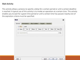 Wait Activity
This activity allows a process to specify a delay for a certain period or until a certain deadline
is reached. A typical use of this activity is to invoke an operation at a certain time. This activity
enables you to wait for a given time period or until a certain time has passed. Exactly one of
the expiration criteria must be specified.
 