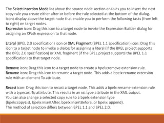 The Select Insertion Mode list above the source node section enables you to insert the next
copy rule you create either after or before the rule selected at the bottom of the dialog.
Icons display above the target node that enable you to perform the following tasks (from left
to right) on target nodes.
Expression icon: Drag this icon to a target node to invoke the Expression Builder dialog for
assigning an XPath expression to that node.
Literal (BPEL 2.0 specification) icon or XML Fragment (BPEL 1.1 specification) icon: Drag this
icon to a target node to invoke a dialog for assigning a literal (if the BPEL project supports
the BPEL 2.0 specification) or XML fragment (if the BPEL project supports the BPEL 1.1
specification) to that target node.
Remove icon: Drag this icon to a target node to create a bpelx:remove extension rule.
Rename icon: Drag this icon to rename a target node. This adds a bpelx:rename extension
rule with an element To attribute.
Recast icon: Drag this icon to recast a target node. This adds a bpelx:rename extension rule
with a typecast To attribute. This results in an xsi:type attribute in the XML output.
You can also change a selected copy rule to a bpelx extension type
(bpelx:copyList, bpelx:insertAfter, bpelx:insertBefore, or bpelx: append).
The method of selection differs between BPEL 1.1 and BPEL 2.0.
 