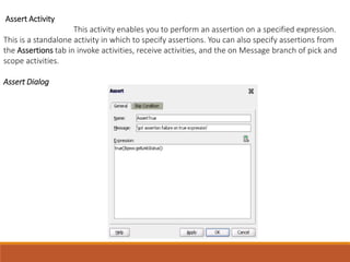Assert Activity
This activity enables you to perform an assertion on a specified expression.
This is a standalone activity in which to specify assertions. You can also specify assertions from
the Assertions tab in invoke activities, receive activities, and the on Message branch of pick and
scope activities.
Assert Dialog
 