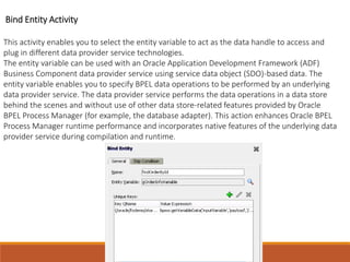 Bind Entity Activity
This activity enables you to select the entity variable to act as the data handle to access and
plug in different data provider service technologies.
The entity variable can be used with an Oracle Application Development Framework (ADF)
Business Component data provider service using service data object (SDO)-based data. The
entity variable enables you to specify BPEL data operations to be performed by an underlying
data provider service. The data provider service performs the data operations in a data store
behind the scenes and without use of other data store-related features provided by Oracle
BPEL Process Manager (for example, the database adapter). This action enhances Oracle BPEL
Process Manager runtime performance and incorporates native features of the underlying data
provider service during compilation and runtime.
 