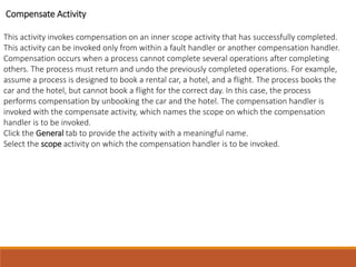 Compensate Activity
This activity invokes compensation on an inner scope activity that has successfully completed.
This activity can be invoked only from within a fault handler or another compensation handler.
Compensation occurs when a process cannot complete several operations after completing
others. The process must return and undo the previously completed operations. For example,
assume a process is designed to book a rental car, a hotel, and a flight. The process books the
car and the hotel, but cannot book a flight for the correct day. In this case, the process
performs compensation by unbooking the car and the hotel. The compensation handler is
invoked with the compensate activity, which names the scope on which the compensation
handler is to be invoked.
Click the General tab to provide the activity with a meaningful name.
Select the scope activity on which the compensation handler is to be invoked.
 