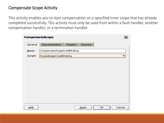 Compensate Scope Activity
This activity enables you to start compensation on a specified inner scope that has already
completed successfully. This activity must only be used from within a fault handler, another
compensation handler, or a termination handler.
 