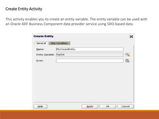 Create Entity Activity
This activity enables you to create an entity variable. The entity variable can be used with
an Oracle ADF Business Component data provider service using SDO-based data.
 