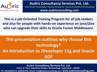 This presentation outlines why choose this technology? An Introduction to JDeveloper 11g and Oracle ADF This is a job Oriented Training Program for all job seekers and also for people with hands-on experience on java/j2ee who can upgrade their skills to Oracle Fusion Middleware  Audric Consultancy Services Pvt. Ltd. Information Technology | Human Resources | Business Research & Consulting www.audricconsulting.com Audric Consultancy Services Pvt. Ltd. 616/A, 6 th  Floor, Babukhan Estates, Basheerbagh, Hyderabad – 500001  Ph: 040-65261613, 9246363152 | Email: info@audricconsulting.com |  www.audricconsulting.com  