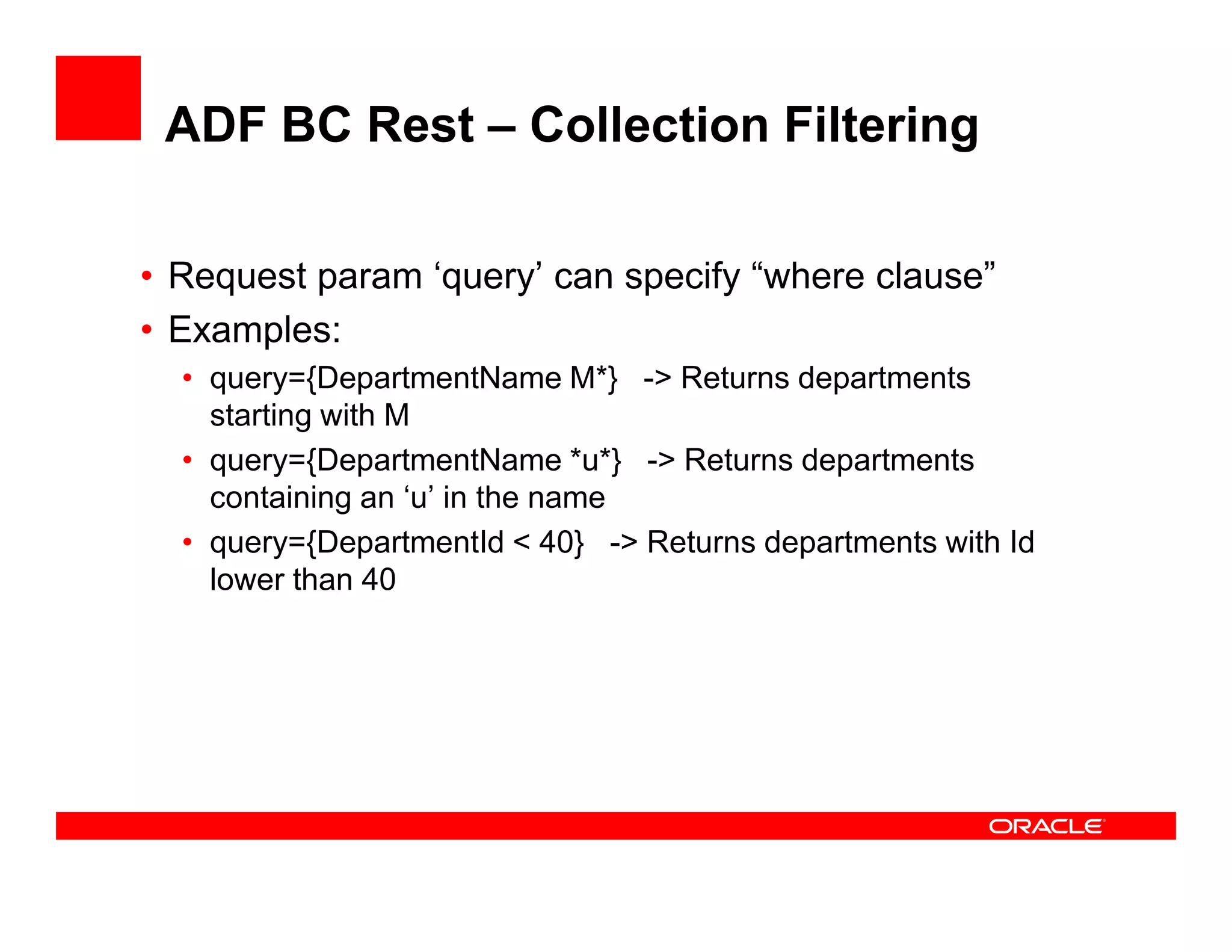 ADF BC Rest – Collection Filtering
• Request param ‘query’ can specify “where clause”
• Examples:
• query={DepartmentName M*} -> Returns departments
starting with M
• query={DepartmentName *u*} -> Returns departments• query={DepartmentName *u*} -> Returns departments
containing an ‘u’ in the name
• query={DepartmentId < 40} -> Returns departments with Id
lower than 40
 