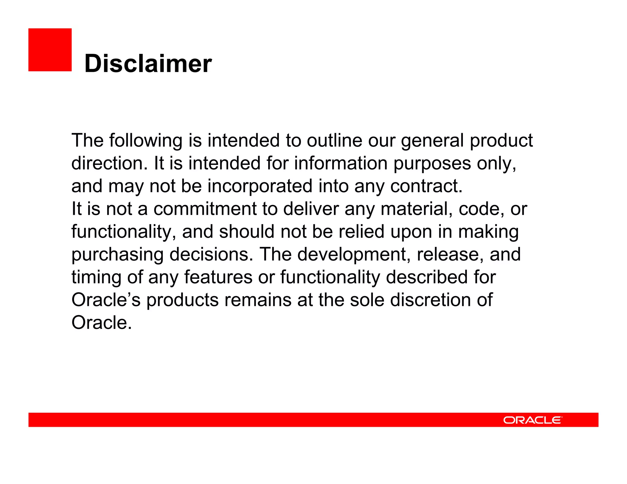 Disclaimer
The following is intended to outline our general product
direction. It is intended for information purposes only,
and may not be incorporated into any contract.
It is not a commitment to deliver any material, code, or
functionality, and should not be relied upon in making
purchasing decisions. The development, release, and
timing of any features or functionality described for
Oracle’s products remains at the sole discretion of
Oracle.
 