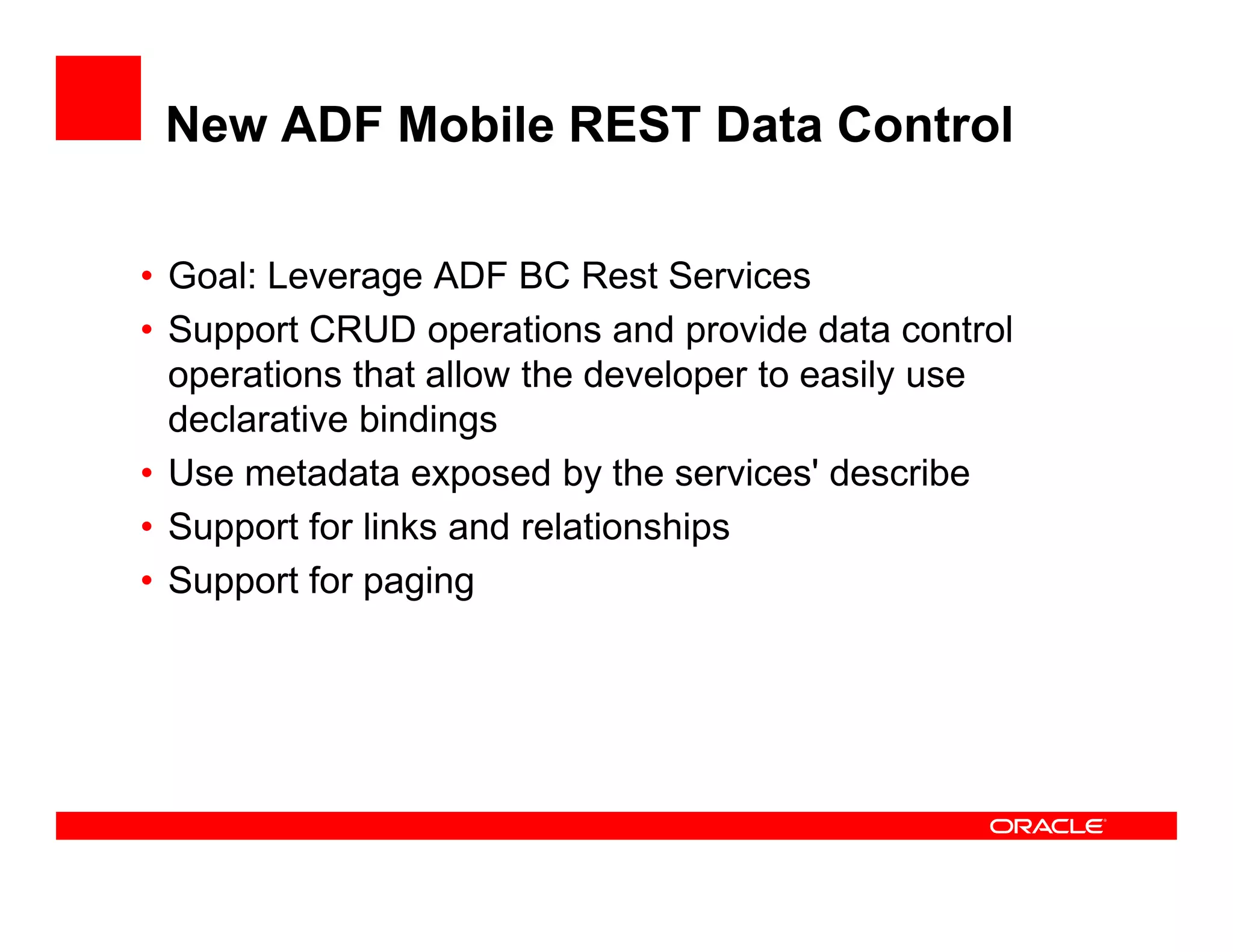 New ADF Mobile REST Data Control
• Goal: Leverage ADF BC Rest Services
• Support CRUD operations and provide data control
operations that allow the developer to easily use
declarative bindings
• Use metadata exposed by the services' describe• Use metadata exposed by the services' describe
• Support for links and relationships
• Support for paging
 