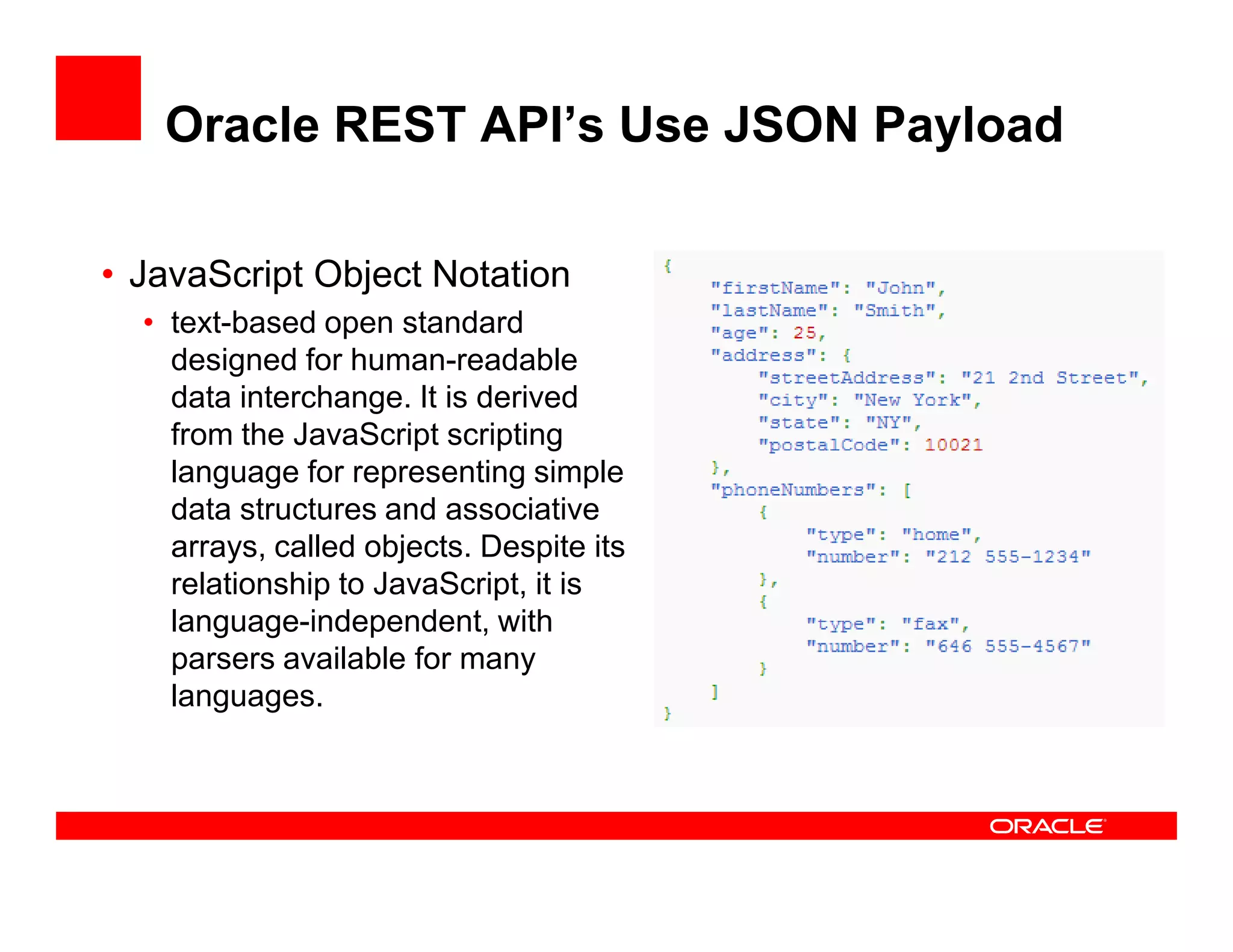 Oracle REST API’s Use JSON Payload
• JavaScript Object Notation
• text-based open standard
designed for human-readable
data interchange. It is derived
from the JavaScript scripting
language for representing simplelanguage for representing simple
data structures and associative
arrays, called objects. Despite its
relationship to JavaScript, it is
language-independent, with
parsers available for many
languages.
 