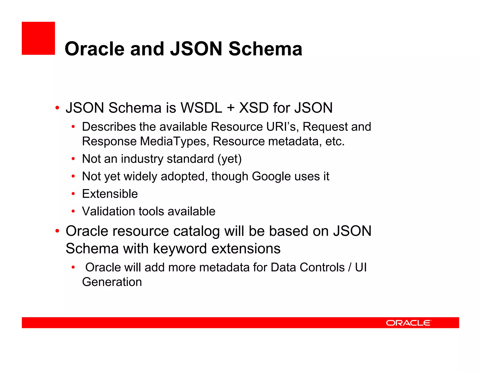 Oracle and JSON Schema
• JSON Schema is WSDL + XSD for JSON
• Describes the available Resource URI’s, Request and
Response MediaTypes, Resource metadata, etc.
• Not an industry standard (yet)
• Not yet widely adopted, though Google uses it
• Extensible
• Validation tools available
• Oracle resource catalog will be based on JSON
Schema with keyword extensions
• Oracle will add more metadata for Data Controls / UI
Generation
 