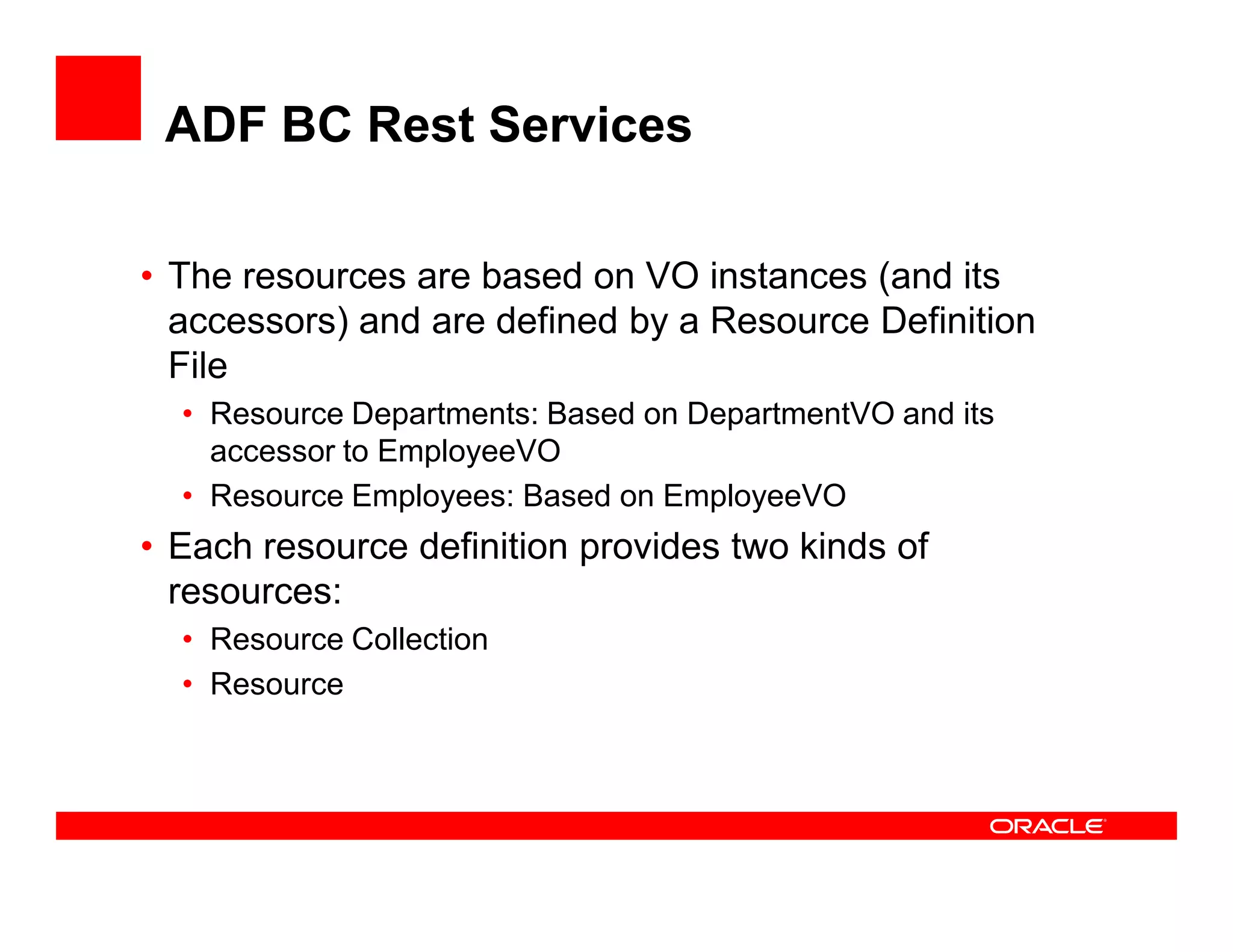 ADF BC Rest Services
• The resources are based on VO instances (and its
accessors) and are defined by a Resource Definition
File
• Resource Departments: Based on DepartmentVO and its
accessor to EmployeeVO
• Resource Employees: Based on EmployeeVO
• Each resource definition provides two kinds of
resources:
• Resource Collection
• Resource
 
