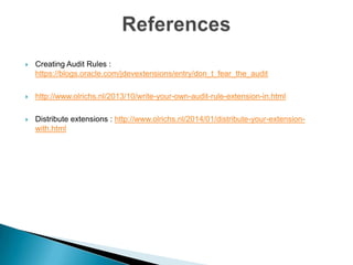 

Creating Audit Rules :
https://blogs.oracle.com/jdevextensions/entry/don_t_fear_the_audit



Audit Rules Index Page : www.olrichs.nl/2014/01/index-page-for-audit-rules.html



http://www.olrichs.nl/2013/10/write-your-own-audit-rule-extension-in.html



Distribute extensions : http://www.olrichs.nl/2014/01/distribute-your-extensionwith.html

 