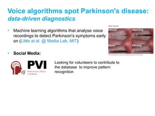 Voice algorithms spot Parkinson's disease:
data-driven diagnostics
• Machine learning algorithms that analyse voice
  recordings to detect Parkinson's symptoms early
  on (Little at al. @ Media Lab, MIT)

• Social Media:

                       Looking for volunteers to contribute to
                       the database to improve pattern
                       recognition
 
