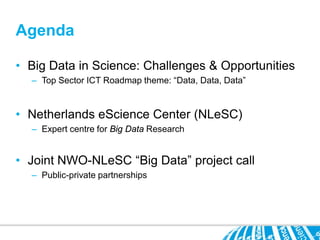 Agenda

• Big Data in Science: Challenges & Opportunities
  – Top Sector ICT Roadmap theme: “Data, Data, Data”


• Netherlands eScience Center (NLeSC)
  – Expert centre for Big Data Research


• Joint NWO-NLeSC “Big Data” project call
  – Public-private partnerships
 