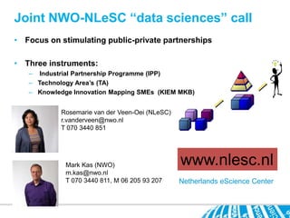 Joint NWO-NLeSC “data sciences” call
• Focus on stimulating public-private partnerships

• Three instruments:
   – Industrial Partnership Programme (IPP)
   – Technology Area’s (TA)
   – Knowledge Innovation Mapping SMEs (KIEM MKB)


           Rosemarie van der Veen-Oei (NLeSC)
           r.vanderveen@nwo.nl
           T 070 3440 851




             Mark Kas (NWO)                     www.nlesc.nl
             m.kas@nwo.nl
             T 070 3440 811, M 06 205 93 207    Netherlands eScience Center
 