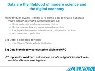 Data are the lifeblood of modern science and
               the digital economy

Managing, analyzing, linking & re-using data to create business
  value and/or scientific breakthroughs e.g.
    –   Social media data to influence consumer choices
    –   Sensor networks data: e.g. sensor-enabled smart dikes
    –   Imaging & biobanking data in health care e.g. diagnostics, medicine
    –   And many more opportunities.


Big Data: a complex concept
    – 4Vs: Volume, Variety, Velocity, Verification


Big Data inextricably connected to eScience/HPC

ICT top sector roadmap: e-Science is about intelligent infrastructure to
   model and/or to access big data
 