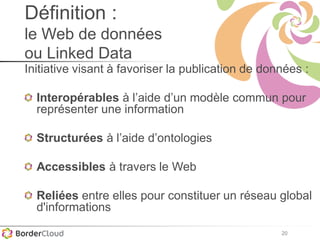20
Définition :
le Web de données
ou Linked Data
Initiative visant à favoriser la publication de données :
Interopérables à l’aide d’un modèle commun pour
représenter une information
Structurées à l’aide d’ontologies
Accessibles à travers le Web
Reliées entre elles pour constituer un réseau global
d'informations
 