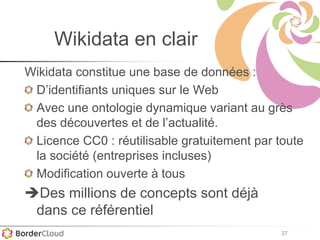 27
Wikidata en clair
Wikidata constitue une base de données :
D’identifiants uniques sur le Web
Avec une ontologie dynamique variant au grès
des découvertes et de l’actualité.
Licence CC0 : réutilisable gratuitement par toute
la société (entreprises incluses)
Modification ouverte à tous
Des millions de concepts sont déjà
dans ce référentiel
 