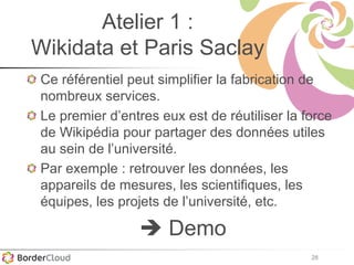 28
Atelier 1 :
Wikidata et Paris Saclay
Ce référentiel peut simplifier la fabrication de
nombreux services.
Le premier d’entres eux est de réutiliser la force
de Wikipédia pour partager des données utiles
au sein de l’université.
Par exemple : retrouver les données, les
appareils de mesures, les scientifiques, les
équipes, les projets de l’université, etc.
 Demo
 