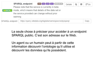 La seule chose à préciser pour accéder à un endpoint
SPARQL public. C’est son adresse sur le Web.
Un agent ou un humain peut à partir de cette
information découvrir l’ontologie qu’il utilise et
découvrir les données qu’ils possèdent.
 