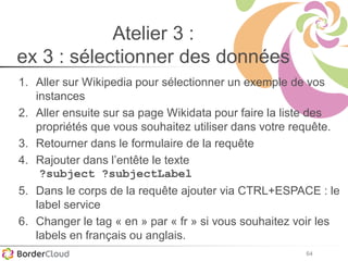 64
Atelier 3 :
ex 3 : sélectionner des données
1. Aller sur Wikipedia pour sélectionner un exemple de vos
instances
2. Aller ensuite sur sa page Wikidata pour faire la liste des
propriétés que vous souhaitez utiliser dans votre requête.
3. Retourner dans le formulaire de la requête
4. Rajouter dans l’entête le texte
?subject ?subjectLabel
5. Dans le corps de la requête ajouter via CTRL+ESPACE : le
label service
6. Changer le tag « en » par « fr » si vous souhaitez voir les
labels en français ou anglais.
 