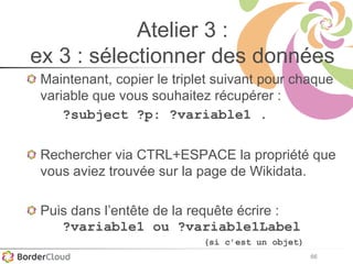 66
Atelier 3 :
ex 3 : sélectionner des données
Maintenant, copier le triplet suivant pour chaque
variable que vous souhaitez récupérer :
?subject ?p: ?variable1 .
Rechercher via CTRL+ESPACE la propriété que
vous aviez trouvée sur la page de Wikidata.
Puis dans l’entête de la requête écrire :
?variable1 ou ?variable1Label
(si c’est un objet)
 