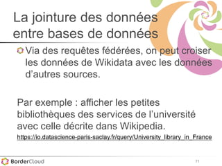 71
La jointure des données
entre bases de données
Via des requêtes fédérées, on peut croiser
les données de Wikidata avec les données
d’autres sources.
Par exemple : afficher les petites
bibliothèques des services de l’université
avec celle décrite dans Wikipedia.
https://io.datascience-paris-saclay.fr/query/University_library_in_France
 