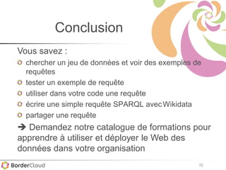 72
Conclusion
Vous savez :
chercher un jeu de données et voir des exemples de
requêtes
tester un exemple de requête
utiliser dans votre code une requête
écrire une simple requête SPARQL avecWikidata
partager une requête
 Demandez notre catalogue de formations pour
apprendre à utiliser et déployer le Web des
données dans votre organisation
 