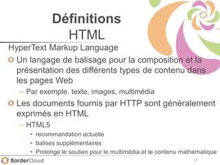 17
Définitions
HTML
HyperText Markup Language
Un langage de balisage pour la composition et la
présentation des différents types de contenu dans
les pages Web
– Par exemple. texte, images, multimédia
Les documents fournis par HTTP sont généralement
exprimés en HTML
– HTML5
• recommandation actuelle
• balises supplémentaires
• Prolonge le soutien pour le multimédia et le contenu mathématique
 