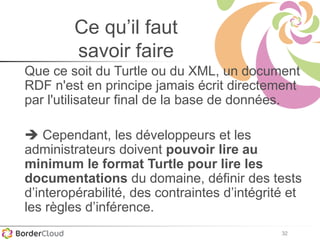 32
Ce qu’il faut
savoir faire
Que ce soit du Turtle ou du XML, un document
RDF n'est en principe jamais écrit directement
par l'utilisateur final de la base de données.
 Cependant, les développeurs et les
administrateurs doivent pouvoir lire au
minimum le format Turtle pour lire les
documentations du domaine, définir des tests
d’interopérabilité, des contraintes d’intégrité et
les règles d’inférence.
 