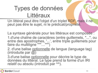 50
Types de données
Littéraux
Un littéral peut être l'objet d'un triplet RDF, mais il ne
peut pas être le sujet, ni le prédicat/propriété.
La syntaxe générale pour les littéraux est composée :
1.d'une chaîne de caractères (entre guillemets, "...", ou
entre des apostrophes, '...‘, entre triple guillemets pour
faire du multiligne """…""")
2. d'une balise optionnelle de langue (language tag)
(introduite par @)
3.d'une balise optionnelle pour décrire le type de
données du littéral. Le type prend la forme d'un IRI
relatif ou absolu (introduit par ^^).
 