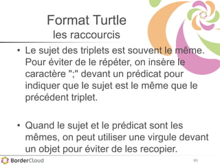 60
Format Turtle
les raccourcis
• Le sujet des triplets est souvent le même.
Pour éviter de le répéter, on insère le
caractère ";" devant un prédicat pour
indiquer que le sujet est le même que le
précédent triplet.
• Quand le sujet et le prédicat sont les
mêmes, on peut utiliser une virgule devant
un objet pour éviter de les recopier.
 